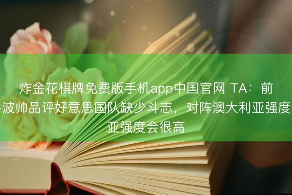 炸金花棋牌免费版手机app中国官网 TA：前次交手波帅品评好意思国队缺少斗志，对阵澳大利亚强度会很高